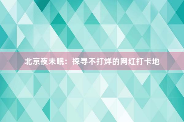 北京夜未眠：探寻不打烊的网红打卡地